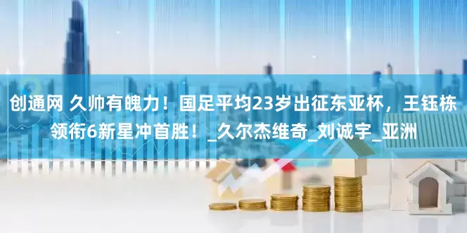 创通网 久帅有魄力！国足平均23岁出征东亚杯，王钰栋领衔6新星冲首胜！_久尔杰维奇_刘诚宇_亚洲
