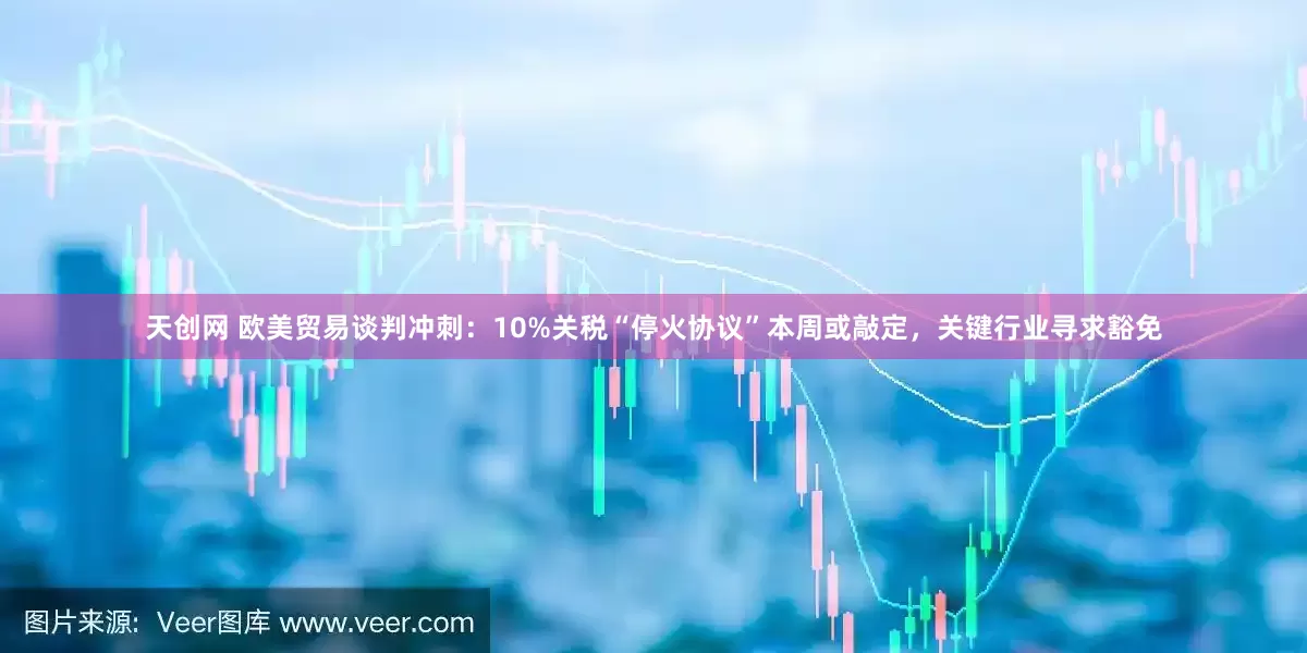 天创网 欧美贸易谈判冲刺：10%关税“停火协议”本周或敲定，关键行业寻求豁免