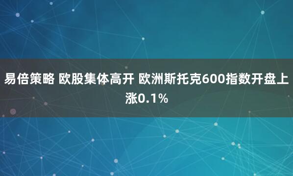 易倍策略 欧股集体高开 欧洲斯托克600指数开盘上涨0.1%