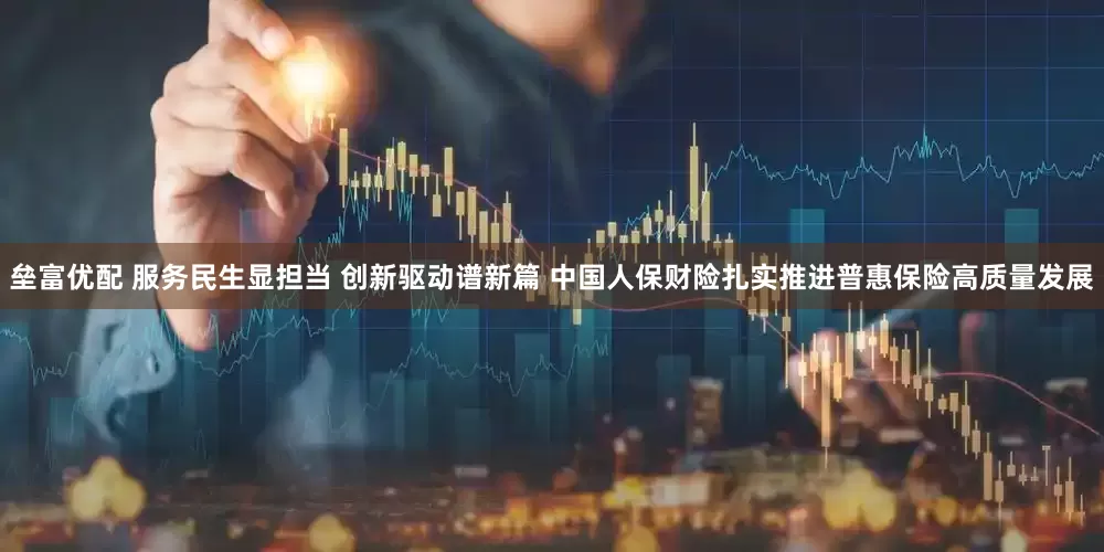 垒富优配 服务民生显担当 创新驱动谱新篇 中国人保财险扎实推进普惠保险高质量发展